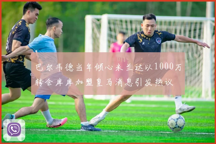 巴尔韦德当年倾心米兰达以1000万转会库库加盟皇马消息引发热议