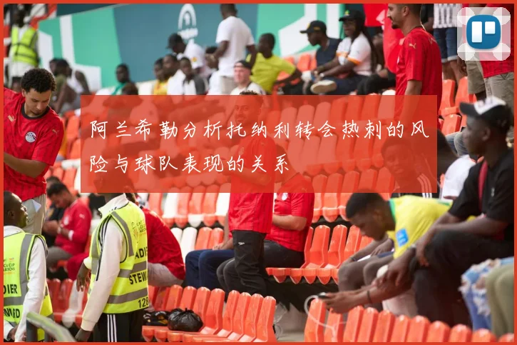 阿兰希勒分析托纳利转会热刺的风险与球队表现的关系
