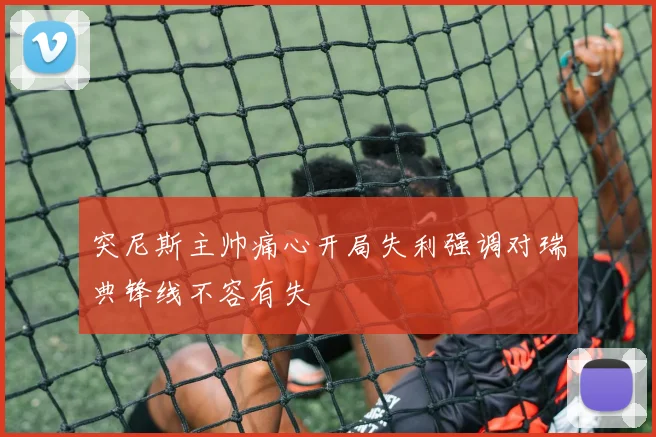 突尼斯主帅痛心开局失利强调对瑞典锋线不容有失