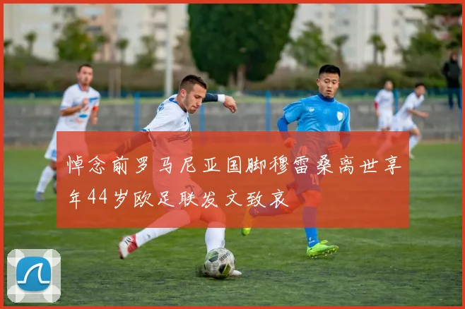 悼念前罗马尼亚国脚穆雷桑离世享年44岁欧足联发文致哀