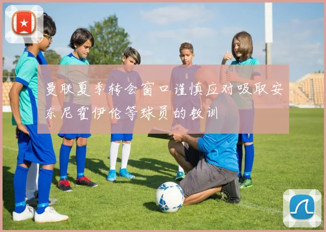 曼联夏季转会窗口谨慎应对吸取安东尼霍伊伦等球员的教训