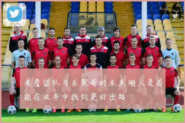 老詹留队与东契奇的未来湖人是否能在放弃中找到更好出路