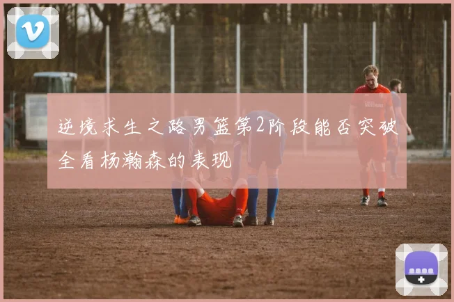 逆境求生之路男篮第2阶段能否突破全看杨瀚森的表现