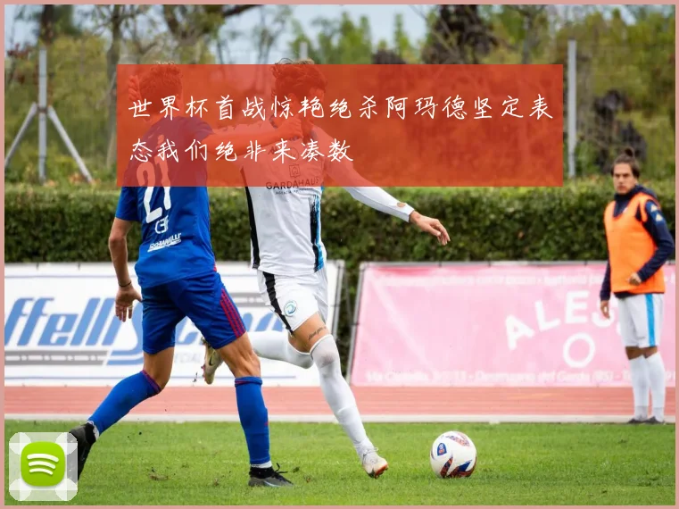 世界杯首战惊艳绝杀阿玛德坚定表态我们绝非来凑数