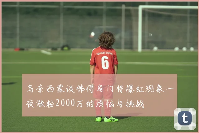 乌奈西蒙谈佛得角门将爆红现象一夜涨粉2000万的烦恼与挑战