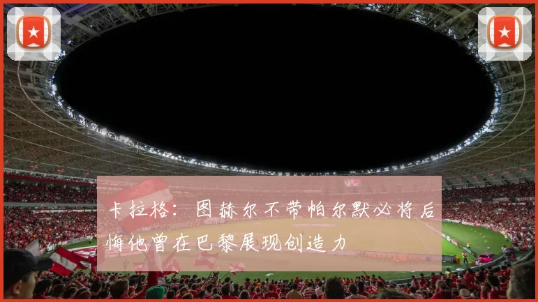 卡拉格：图赫尔不带帕尔默必将后悔他曾在巴黎展现创造力