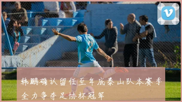 韩鹏确认留任至年底泰山队本赛季全力争夺足协杯冠军