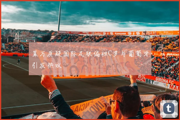莱万质疑国际足联偏袒C罗与葡萄牙引发热议