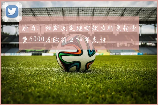 迪马：帕斯决定继续效力科莫转会费6000万欧将分四年支付