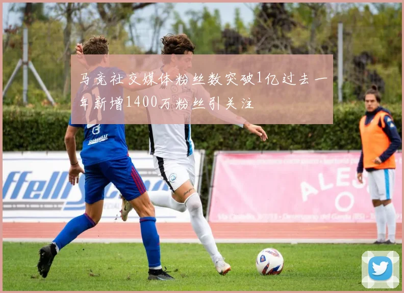 马竞社交媒体粉丝数突破1亿过去一年新增1400万粉丝引关注
