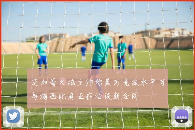 芝加哥火焰主帅称莱万竞技水平可与梅西比肩正在洽谈新合同