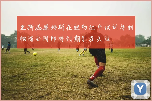 里斯威廉姆斯在纽约红牛试训与利物浦合同即将到期引发关注
