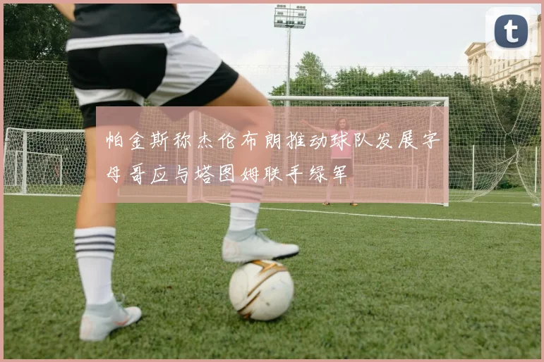 帕金斯称杰伦布朗推动球队发展字母哥应与塔图姆联手绿军